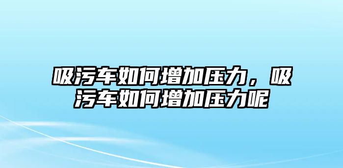 吸污車如何增加壓力，吸污車如何增加壓力呢