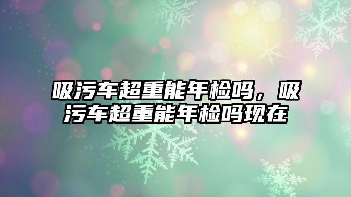 吸污車超重能年檢嗎，吸污車超重能年檢嗎現(xiàn)在