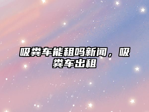 吸糞車能租嗎新聞，吸糞車出租