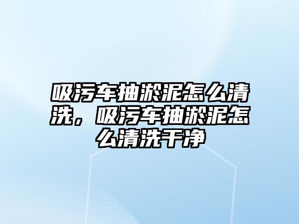 吸污車抽淤泥怎么清洗，吸污車抽淤泥怎么清洗干凈