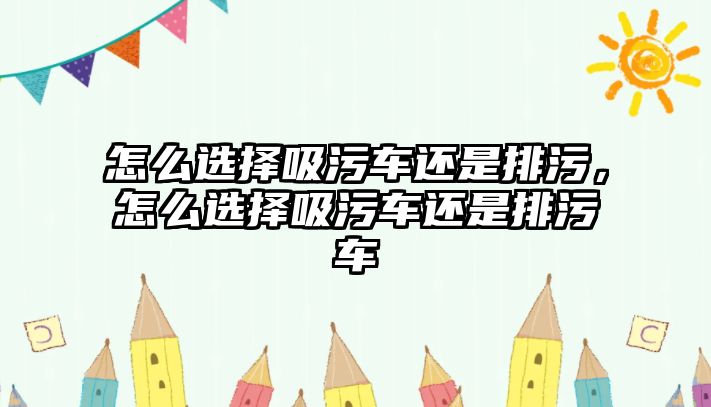 怎么選擇吸污車還是排污，怎么選擇吸污車還是排污車