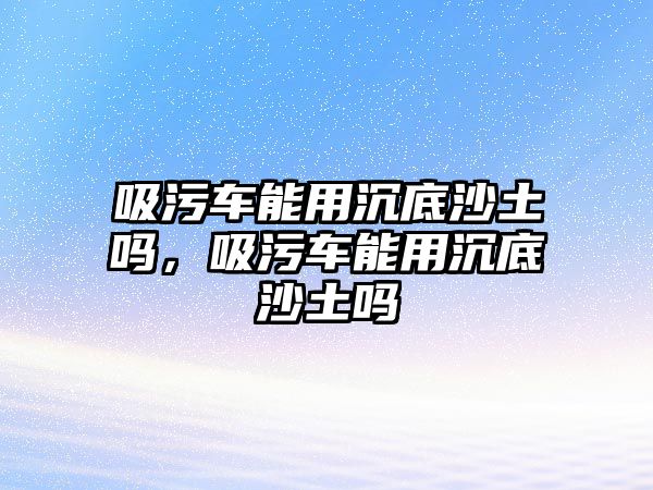 吸污車能用沉底沙土嗎，吸污車能用沉底沙土嗎