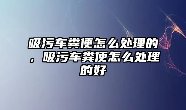 吸污車糞便怎么處理的，吸污車糞便怎么處理的好