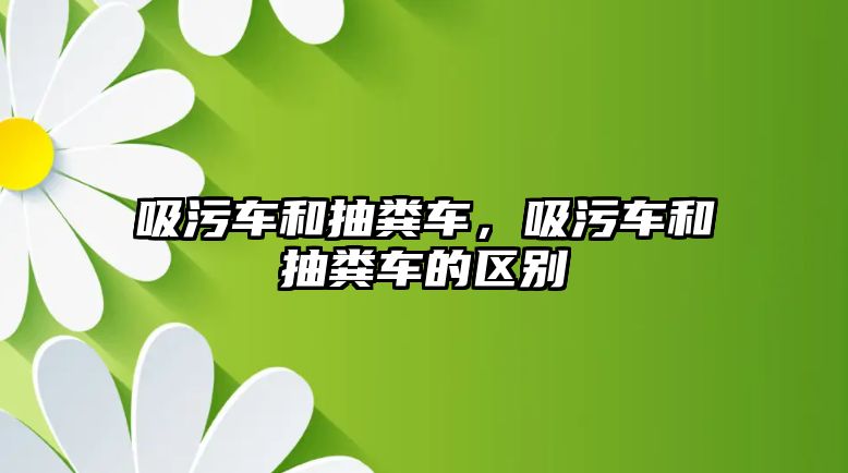 吸污車和抽糞車，吸污車和抽糞車的區(qū)別