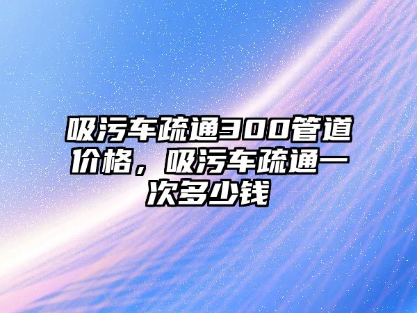 吸污車疏通300管道價格，吸污車疏通一次多少錢