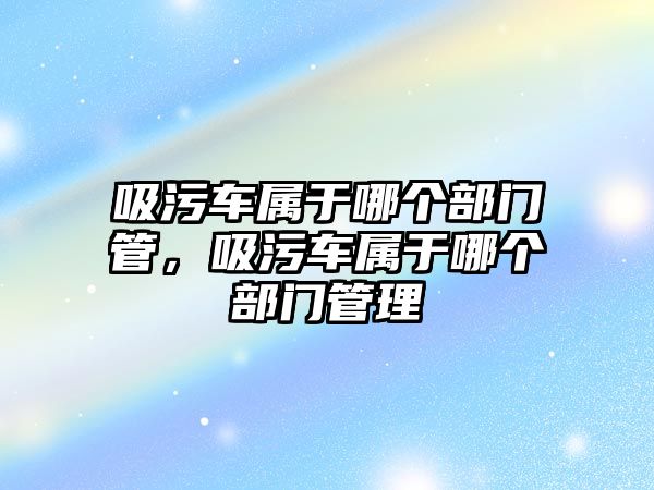 吸污車屬于哪個部門管，吸污車屬于哪個部門管理