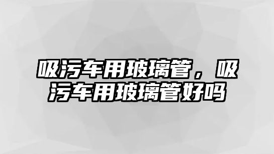 吸污車用玻璃管，吸污車用玻璃管好嗎