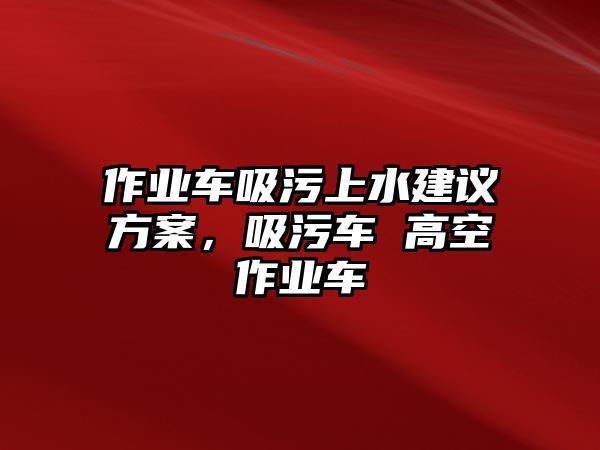 作業車吸污上水建議方案，吸污車 高空作業車