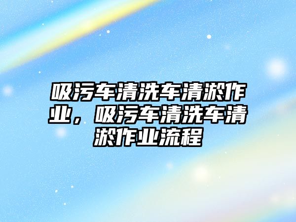 吸污車清洗車清淤作業(yè)，吸污車清洗車清淤作業(yè)流程