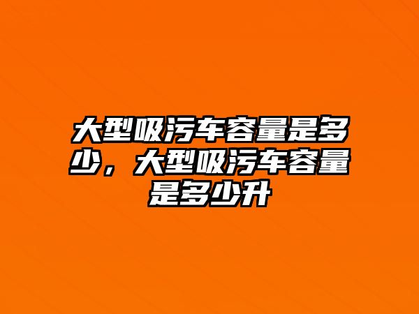 大型吸污車容量是多少，大型吸污車容量是多少升