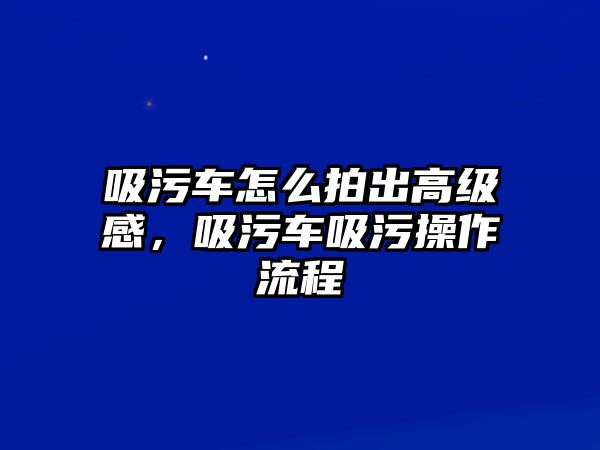 吸污車怎么拍出高級感，吸污車吸污操作流程