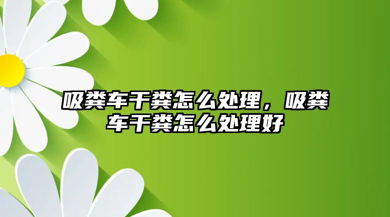 吸糞車干糞怎么處理，吸糞車干糞怎么處理好