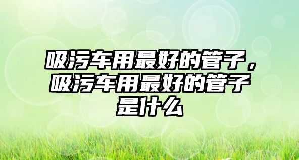 吸污車用最好的管子，吸污車用最好的管子是什么