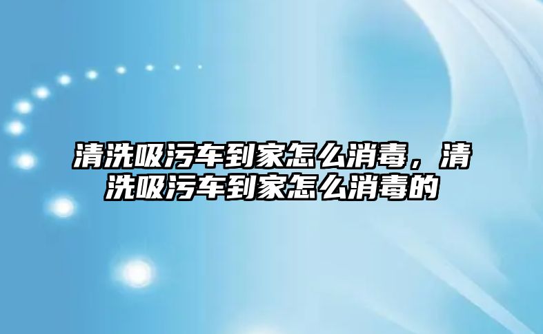 清洗吸污車到家怎么消毒，清洗吸污車到家怎么消毒的