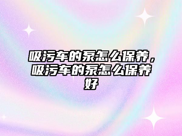 吸污車的泵怎么保養，吸污車的泵怎么保養好