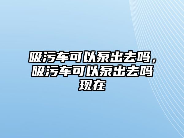 吸污車可以泵出去嗎，吸污車可以泵出去嗎現(xiàn)在