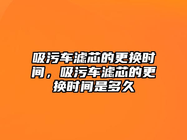 吸污車濾芯的更換時間，吸污車濾芯的更換時間是多久