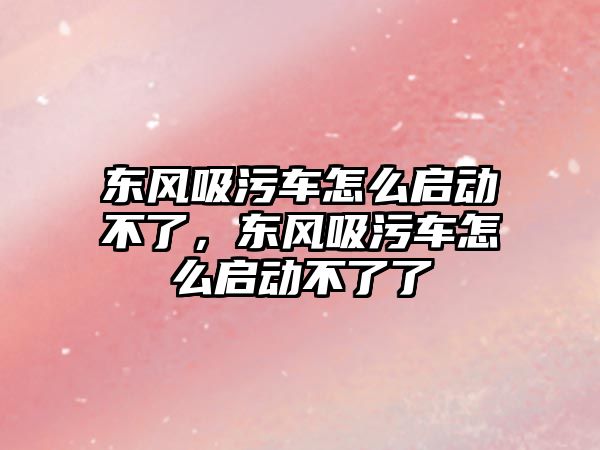 東風吸污車怎么啟動不了，東風吸污車怎么啟動不了了