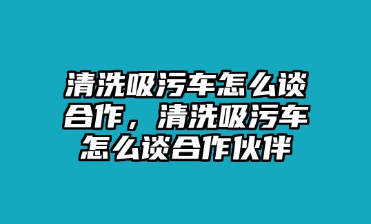 清洗吸污車怎么談合作，清洗吸污車怎么談合作伙伴