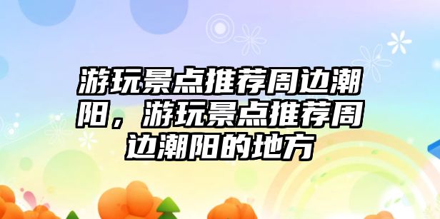 游玩景點推薦周邊潮陽，游玩景點推薦周邊潮陽的地方