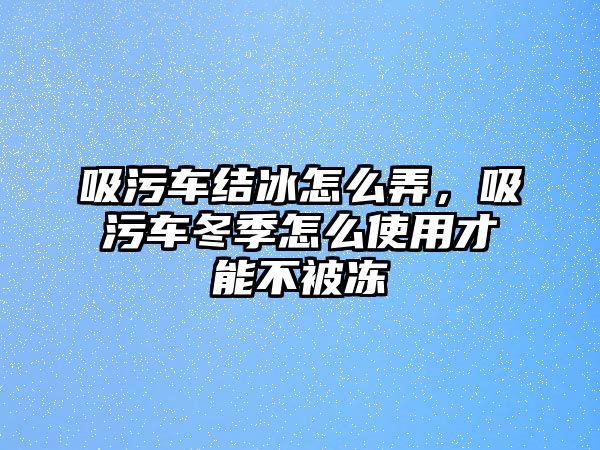 吸污車結(jié)冰怎么弄，吸污車冬季怎么使用才能不被凍