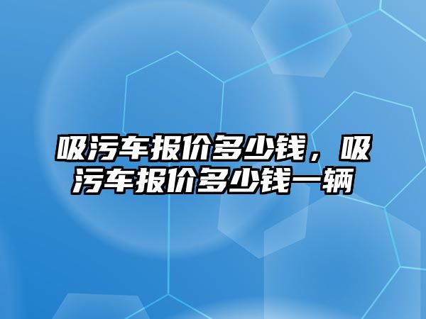 吸污車報價多少錢，吸污車報價多少錢一輛