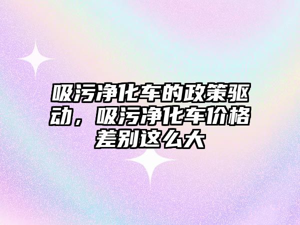 吸污凈化車的政策驅動，吸污凈化車價格差別這么大