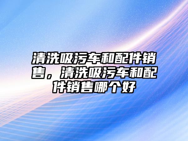 清洗吸污車和配件銷售，清洗吸污車和配件銷售哪個好