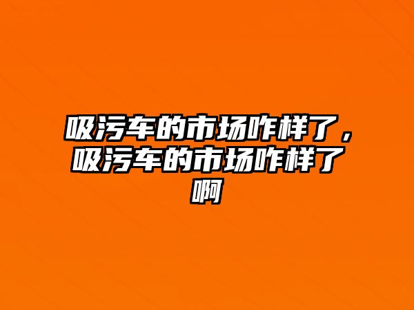 吸污車的市場(chǎng)咋樣了，吸污車的市場(chǎng)咋樣了啊