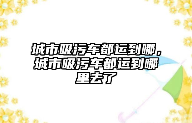 城市吸污車都運到哪，城市吸污車都運到哪里去了