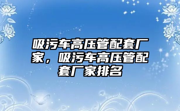 吸污車高壓管配套廠家，吸污車高壓管配套廠家排名