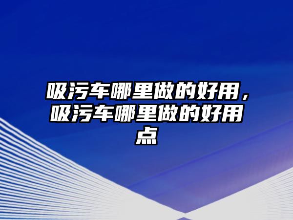 吸污車哪里做的好用，吸污車哪里做的好用點