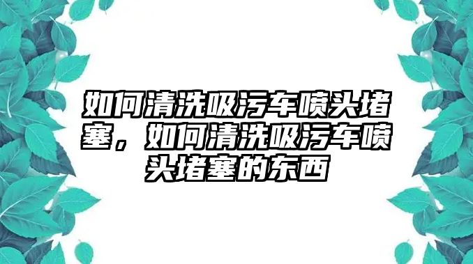 如何清洗吸污車噴頭堵塞，如何清洗吸污車噴頭堵塞的東西