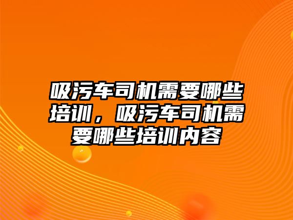 吸污車司機需要哪些培訓，吸污車司機需要哪些培訓內容