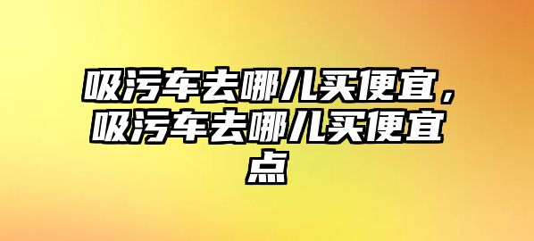 吸污車去哪兒買便宜，吸污車去哪兒買便宜點