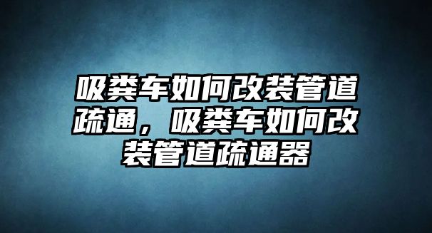 吸糞車如何改裝管道疏通，吸糞車如何改裝管道疏通器