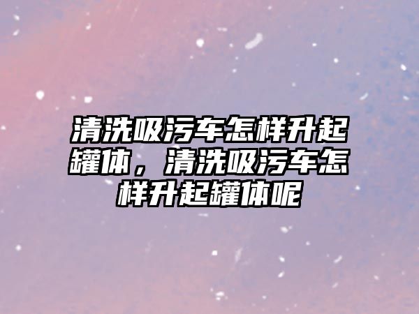 清洗吸污車怎樣升起罐體，清洗吸污車怎樣升起罐體呢