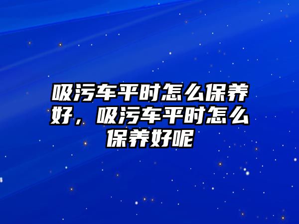 吸污車平時怎么保養好，吸污車平時怎么保養好呢