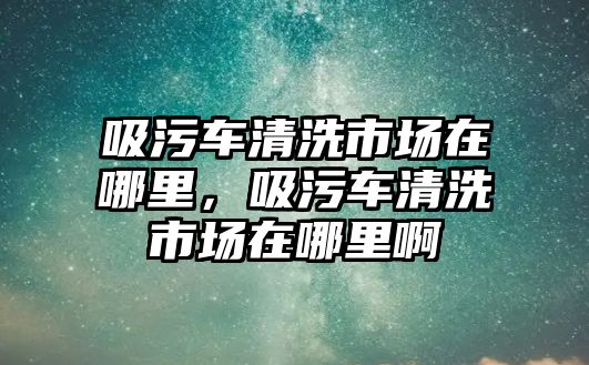 吸污車清洗市場(chǎng)在哪里，吸污車清洗市場(chǎng)在哪里啊