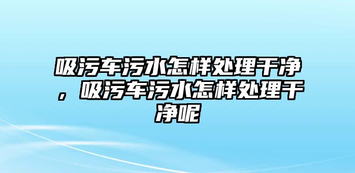 吸污車污水怎樣處理干凈，吸污車污水怎樣處理干凈呢