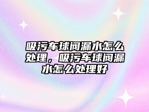 吸污車球閥漏水怎么處理，吸污車球閥漏水怎么處理好