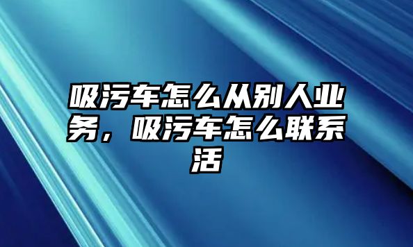 吸污車怎么從別人業(yè)務(wù)，吸污車怎么聯(lián)系活