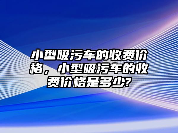 小型吸污車的收費價格，小型吸污車的收費價格是多少?