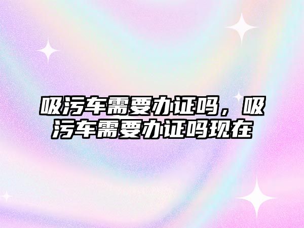 吸污車需要辦證嗎，吸污車需要辦證嗎現在