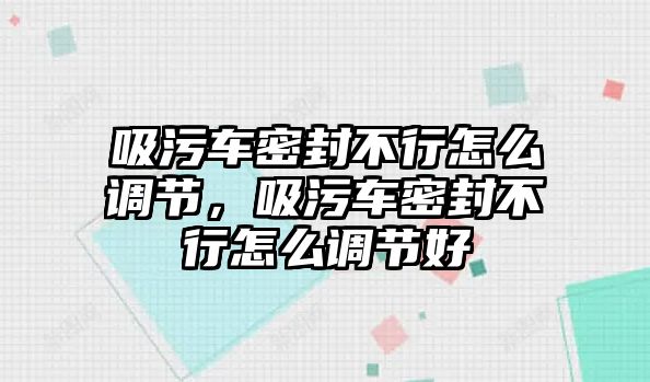 吸污車密封不行怎么調節，吸污車密封不行怎么調節好