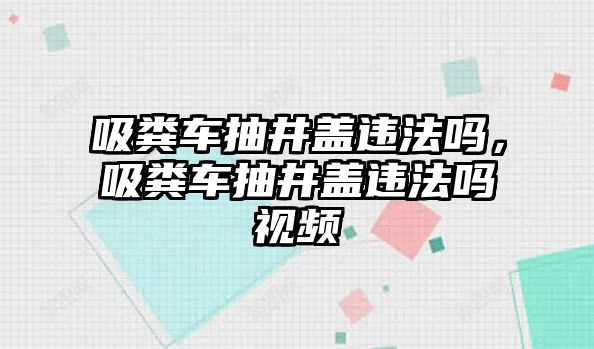 吸糞車抽井蓋違法嗎，吸糞車抽井蓋違法嗎視頻