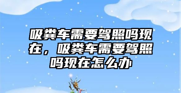 吸糞車需要駕照嗎現在，吸糞車需要駕照嗎現在怎么辦