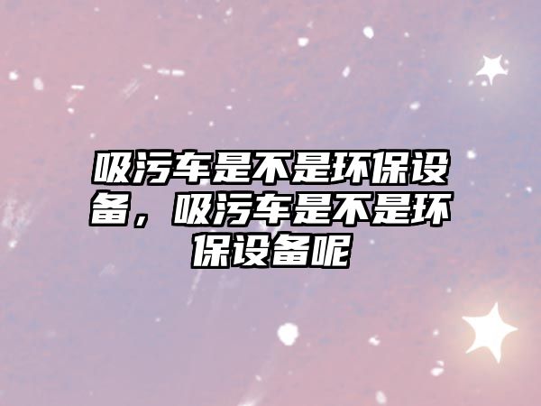 吸污車是不是環保設備，吸污車是不是環保設備呢