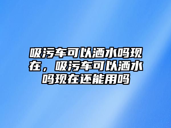 吸污車可以灑水嗎現在，吸污車可以灑水嗎現在還能用嗎