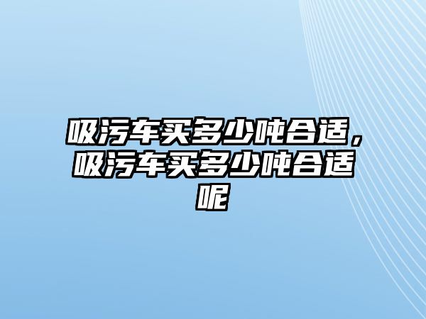 吸污車買多少噸合適，吸污車買多少噸合適呢